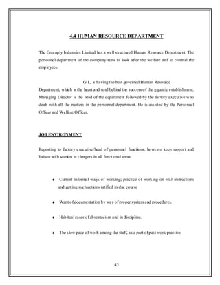 43
4.4 HUMAN RESOURCE DEPARTMENT
The Greenply Industries Limited has a well structured Human Resource Department. The
personnel department of the company runs to look after the welfare and to control the
employees.
GIL, is having the best governed Human Resource
Department, which is the heart and soul behind the success of the gigantic establishment.
Managing Director is the head of the department followed by the factory executive who
deals with all the matters in the personnel department. He is assisted by the Personnel
Officer and Welfare Officer.
JOB ENVIRONMENT
Reporting to factory executive/head of personnel functions; however keep rapport and
liaison with section in chargers in all functional areas.
Current informal ways of working; practice of working on oral instructions
and getting such actions ratified in due course
Want of documentation by way of proper system and procedures.
Habitual cases of absenteeism and in discipline.
The slow pace of work among the staff, as a part of past work practice.
 
