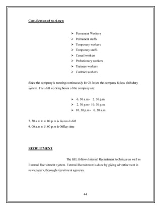 44
Classification of workmen
 Permanent Workers
 Permanent staffs
 Temporary workers
 Temporary staffs
 Casual workers
 Probationary workers
 Trainees workers
 Contract workers
Since the company is running continuously for 24 hours the company follow shift duty
system. The shift working hours of the company are:
 6. 30 a.m - 2. 30 p.m
 2. 30 p.m - 10. 30 p.m
 10. 30 p.m - 6. 30 a.m
7. 30 a.m to 4. 00 p.m is General shift
9. 00 a.m to 5. 00 p.m is Office time
RECRUITMENT
The GIL follows Internal Recruitment technique as well as
External Recruitment system. External Recruitment is done by giving advertisement in
news papers, thorough recruitment agencies.
 