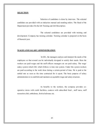 45
SELECTION
Selection of candidates is done by interview. The selected
candidates are provided with an induction manual and standing orders. The Head of the
Department provides On the Job Training and Job Description.
The selected candidates are provided with training and
development. Company has training calendar. Training calendar is prepared on the basis
of financial year.
WAGES AND SALARY ADMINISTRATION
In GIL, the managers analyze and interpret the needs of the
employees so that reward can be individually designed to satisfy their needs. Here the
workers are paid wages and the staff officers managers etc are paid salary. The wage/
salary system which GIL which follows is time rate system. Under this system workers
are paid according to the work done during a certain period of time. He is paid at the
settled rate as soon as the time contracted for is spent. The basic purpose of salary
administration is to establish and maintain an equitable wage and salary structure.
As benefits to the workers, the company provides co-
operative stores with credit facilities, canteen with subscribed food , staff mess, staff
recreation club, ambulance, festival advance etc.
 