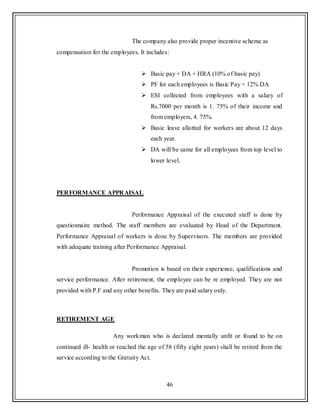 46
The company also provide proper incentive scheme as
compensation for the employees. It includes:
 Basic pay + DA + HRA (10% of basic pay)
 PF for each employees is Basic Pay + 12% DA
 ESI collected from employees with a salary of
Rs.7000 per month is 1. 75% of their income and
from employers, 4. 75%.
 Basic leave allotted for workers are about 12 days
each year.
 DA will be same for all employees from top level to
lower level.
PERFORMANCE APPRAISAL
Performance Appraisal of the executed staff is done by
questionnaire method. The staff members are evaluated by Head of the Department.
Performance Appraisal of workers is done by Supervisors. The members are provided
with adequate training after Performance Appraisal.
Promotion is based on their experience, qualifications and
service performance. After retirement, the employee can be re employed. They are not
provided with P.F and any other benefits. They are paid salary only.
RETIREMENT AGE
Any workman who is declared mentally unfit or found to be on
continued ill- health or reached the age of 58 (fifty eight years) shall be retired from the
service according to the Gratuity Act.
 