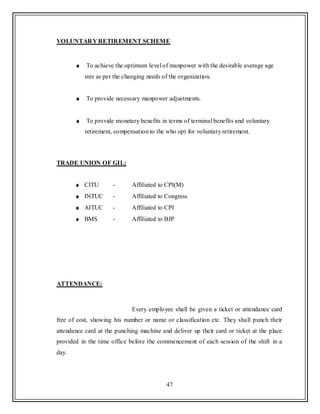 47
VOLUNTARY RETIREMENT SCHEME
To achieve the optimum level of manpower with the desirable average age
mix as per the changing needs of the organization.
To provide necessary manpower adjustments.
To provide monetary benefits in terms of terminal benefits and voluntary
retirement, compensation to the who opt for voluntary retirement.
TRADE UNION OF GIL:
CITU - Affiliated to CPI(M)
INTUC - Affiliated to Congress
AITUC - Affiliated to CPI
BMS - Affiliated to BJP
ATTENDANCE:
Every employee shall be given a ticket or attendance card
free of cost, showing his number or name or classification etc. They shall punch their
attendance card at the punching machine and deliver up their card or ticket at the place
provided in the time office before the commencement of each session of the shift in a
day.
 