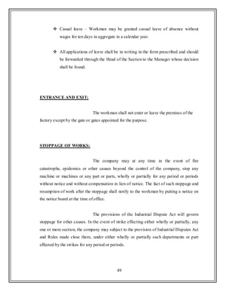49
 Casual leave – Workman may be granted casual leave of absence without
wages for ten days in aggregate in a calendar year.
 All applications of leave shall be in writing in the form prescribed and should
be forwarded through the Head of the Section to the Manager whose decision
shall be found.
ENTRANCE AND EXIT:
The workman shall not enter or leave the premises of the
factory except by the gate or gates appointed for the purpose.
STOPPAGE OF WORKS:
The company may at any time in the event of fire
catastrophe, epidemics or other causes beyond the control of the company, stop any
machine or machines or any part or parts, wholly or partially for any period or periods
without notice and without compensation in lien of notice. The fact of such stoppage and
resumption of work after the stoppage shall notify to the workman by putting a notice on
the notice board at the time of office.
The provisions of the Industrial Dispute Act will govern
stoppage for other causes. In the event of strike effecting either wholly or partially, any
one or more section, the company may subject to the provision of Industrial Disputes Act
and Rules made close there, under either wholly or partially such departments or part
effected by the strikes for any period or periods.
 