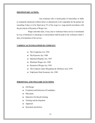 51
DISCIPLINARY ACTION:
Any workman who is found guilty of misconduct is liable
to summarily dismissed without notice or alternatively to be suspended for the period not
exceeding 4 days or to be fined up to 2% of his wage in a wage period accordance with
the provisions of Payment of Wages Act.
Wages and other dues, if any, due to workman whose service is terminated
by way of dismissal or discharge or retrenchment shall be paid to the workman within 2
days of termination of his service.
VARIOUS ACTS FOLLOWED BY COMPANY
The Companies Act, 1956
The Factories Act, 1948
Industrial Disputes Act, 1947
Minimum Wages Act, 1948
Payment of Wages Act, 1936
The Contracts Labor (Regulation & Abolition Act), 1970
Employees State Insurance Act, 1940
PERSONNEL AND WELFARE FUNCTIONS
Job Design
Evaluation and Selection of Candidates.
Placement.
Induction, On-the job training
Training and development
Appraisal
Increment, promotion.
 