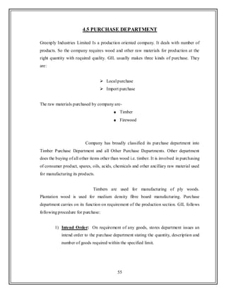 55
4.5 PURCHASE DEPARTMENT
Greenply Industries Limited Is a production oriented company. It deals with number of
products. So the company requires wood and other raw materials for production at the
right quantity with required quality. GIL usually makes three kinds of purchase. They
are:
 Local purchase
 Import purchase
The raw materials purchased by company are-
Timber
Firewood
Company has broadly classified its purchase department into
Timber Purchase Department and all Other Purchase Departments. Other department
does the buying of all other items other than wood i.e. timber. It is involved in purchasing
of consumer product, spares, oils, acids, chemicals and other ancillary raw material used
for manufacturing its products.
Timbers are used for manufacturing of ply woods.
Plantation wood is used for medium density fibre board manufacturing. Purchase
department carries on its function on requirement of the production section. GIL follows
following procedure for purchase:
1) Intend Order: On requirement of any goods, stores department issues an
intend order to the purchase department stating the quantity, description and
number of goods required within the specified limit.
 