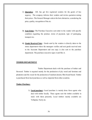 56
2) Quotation: GIL has got few registered vendors for the goods of less
urgency. The company informs their vendors and invites quotation stating
their prices. The General Manager selects the best alternative, considering the
price, quality, recognition of the etc.
3) Sent Order: The Purchase Executive sent order to the vendor with specific
condition regarding the product, terms of payment, type of packaging,
transport etc.
4) Goods Received Note: Goods sent by the vendors is directly taken to the
stores department where the managers verifies and sent goods received note
to the Accounts Department and one copy is also sent to the purchase
department. The purchase executive signs it and files it.
TIMBER DEPARTMENT
Timber Department deals with the purchase of timber and
firewood. Timber is required mainly for the production of ply wood and furniture and
plantation and fire wood for the production of medium density fibre board board. Timber
is purchased from local purchase as well as imported from other countries.
Timber Purchase:
1) Local purchase: Local purchase is mainly done from agents who
deal with timber locally. These agents sent the timber available in
stock with them presently. Local timbers mainly available are
Vellapine, Neely etc.
 