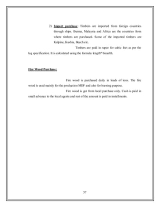 57
2) Import purchase: Timbers are imported from foreign countries
through ships. Burma, Malaysia and Africa are the countries from
where timbers are purchased. Some of the imported timbers are
Kalpine, Kushia, Beech etc.
Timbers are paid in rupee for cubic feet as per the
log specification. It is calculated using the formula length* breadth.
Fire Wood Purchase:
Fire wood is purchased daily in loads of tons. The fire
wood is used mainly for the production MDF and also for burning purpose.
Fire wood is got from local purchase only. Cash is paid in
small advance to the local agents and rest of the amount is paid in installments.
 