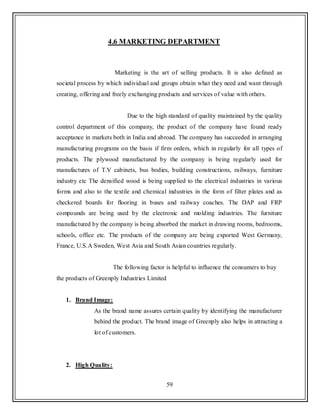 59
4.6 MARKETING DEPARTMENT
Marketing is the art of selling products. It is also defined as
societal process by which individual and groups obtain what they need and want through
creating, offering and freely exchanging products and services of value with others.
Due to the high standard of quality maintained by the quality
control department of this company, the product of the company have found ready
acceptance in markets both in India and abroad. The company has succeeded in arranging
manufacturing programs on the basis if firm orders, which in regularly for all types of
products. The plywood manufactured by the company is being regularly used for
manufactures of T.V cabinets, bus bodies, building constructions, railways, furniture
industry etc The densified wood is being supplied to the electrical industries in various
forms and also to the textile and chemical industries in the form of filter plates and as
checkered boards for flooring in buses and railway coaches. The DAP and FRP
compounds are being used by the electronic and molding industries. The furniture
manufactured by the company is being absorbed the market in drawing rooms, bedrooms,
schools, office etc. The products of the company are being exported West Germany,
France, U.S.A Sweden, West Asia and South Asian countries regularly.
The following factor is helpful to influence the consumers to buy
the products of Greenply Industries Limited
1. Brand Image:
As the brand name assures certain quality by identifying the manufacturer
behind the product. The brand image of Greenply also helps in attracting a
lot of customers.
2. High Quality:
 