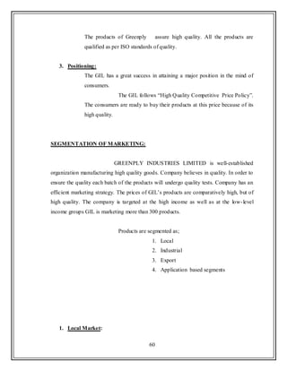 60
The products of Greenply assure high quality. All the products are
qualified as per ISO standards of quality.
3. Positioning:
The GIL has a great success in attaining a major position in the mind of
consumers.
The GIL follows “High Quality Competitive Price Policy”.
The consumers are ready to buy their products at this price because of its
high quality.
SEGMENTATION OF MARKETING:
GREENPLY INDUSTRIES LIMITED is well-established
organization manufacturing high quality goods. Company believes in quality. In order to
ensure the quality each batch of the products will undergo quality tests. Company has an
efficient marketing strategy. The prices of GIL‟s products are comparatively high, but of
high quality. The company is targeted at the high income as well as at the low-level
income groups GIL is marketing more than 300 products.
Products are segmented as;
1. Local
2. Industrial
3. Export
4. Application based segments
1. Local Market:
 