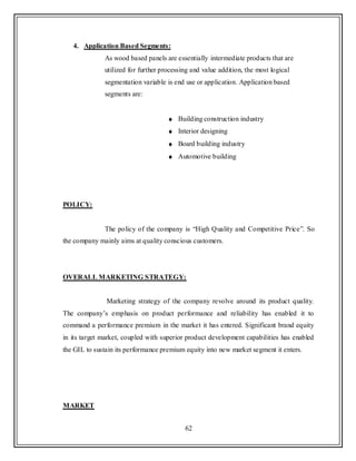 62
4. Application Based Segments:
As wood based panels are essentially intermediate products that are
utilized for further processing and value addition, the most logical
segmentation variable is end use or application. Application based
segments are:
Building construction industry
Interior designing
Board building industry
Automotive building
POLICY:
The policy of the company is “High Quality and Competitive Price”. So
the company mainly aims at quality conscious customers.
OVERALL MARKETING STRATEGY:
Marketing strategy of the company revolve around its product quality.
The company‟s emphasis on product performance and reliability has enabled it to
command a performance premium in the market it has entered. Significant brand equity
in its target market, coupled with superior product development capabilities has enabled
the GIL to sustain its performance premium equity into new market segment it enters.
MARKET
 
