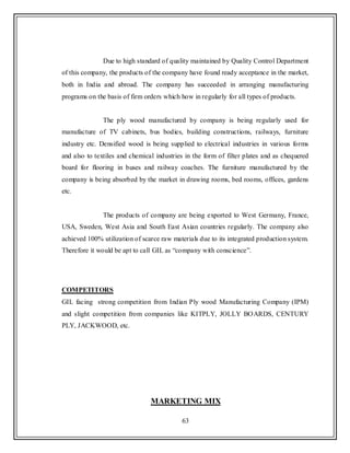 63
Due to high standard of quality maintained by Quality Control Department
of this company, the products of the company have found ready acceptance in the market,
both in India and abroad. The company has succeeded in arranging manufacturing
programs on the basis of firm orders which how in regularly for all types of products.
The ply wood manufactured by company is being regularly used for
manufacture of TV cabinets, bus bodies, building constructions, railways, furniture
industry etc. Densified wood is being supplied to electrical industries in various forms
and also to textiles and chemical industries in the form of filter plates and as chequered
board for flooring in buses and railway coaches. The furniture manufactured by the
company is being absorbed by the market in drawing rooms, bed rooms, offices, gardens
etc.
The products of company are being exported to West Germany, France,
USA, Sweden, West Asia and South East Asian countries regularly. The company also
achieved 100% utilization of scarce raw materials due to its integrated production system.
Therefore it would be apt to call GIL as “company with conscience”.
COMPETITORS
GIL facing strong competition from Indian Ply wood Manufacturing Company (IPM)
and slight competition from companies like KITPLY, JOLLY BOARDS, CENTURY
PLY, JACKWOOD, etc.
MARKETING MIX
 