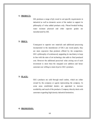 64
1) PRODUCT:
GIL produces a range of ply wood to suit specific requirements in
industrial as well as domestic sector of the market to support its
philosophy of value added products only. Phenol bonded boiling
water resistant plywood and other superior grades are
manufactured by GIL
2) PRICE:
Consequent to superior raw materials and additional processing
incorporated in the manufacture of GIL‟s ply wood panels, they
are more expensive than products offered by the competitors.
GIL‟s philosophy of continuously upgrading its machinery to keep
in line with the state of art technology also adds to final produced
cost. However the additional perceived value arising out of such
investment is more than the marginal cost addition and hence
customers are willing to retain loyal to GIL‟s products.
3) PLACE:
GIL‟s products are sold through retail outlets, which are either
owned by the company or agents representing the company. In
some areas established dealers are appointed to increase
availability and reach of the products. Company directly deals with
customers regarding high density industrial lamination.
4) PROMOTION:
 