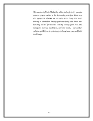 65
GIL operates in Niche Market by selling technologically superior
products, where quality is the determining criterion. Short term
sales promotion schemes are not undertaken. Long term brand
building is undertaken through personal selling and direct mail
marketing besides promotional visits by selling agents. GIL also
participates in trade exhibitions, carpenter meets, and conduct
exclusive exhibitions in order to create brand awareness and build
brand image.
 