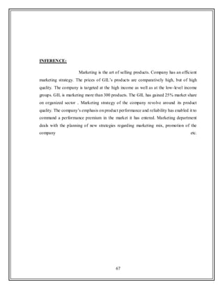 67
INFERENCE:
Marketing is the art of selling products. Company has an efficient
marketing strategy. The prices of GIL‟s products are comparatively high, but of high
quality. The company is targeted at the high income as well as at the low-level income
groups. GIL is marketing more than 300 products. The GIL has gained 25% market share
on organized sector . Marketing strategy of the company revolve around its product
quality. The company‟s emphasis on product performance and reliability has enabled it to
command a performance premium in the market it has entered. Marketing department
deals with the planning of new strategies regarding marketing mix, promotion of the
company etc.
 