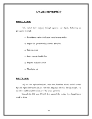 68
4.7 SALES DEPARTMENT
INDIRECT SALE:
GIL market their products through agencies and depots. Following are
procedures involved:
Enquiries are made with depots/ agents/ representatives
Depots will quote showing samples, if required
Receives order
Issues order to Head Office
Prepares production order
Manufacturing
DIRECT SALE:
They use sales representative also. Their main promotion method is direct contact
by Sales representatives to canvass customers. Enquiries are made through tenders. The
main tool used to catch the orders is by the lowest quotation.
Generally the GIL gives 15 to 30 days are credit for parties. Even though timber
world is facing
 