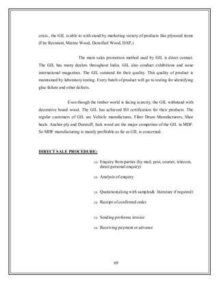 69
crisis , the GIL is able to with stand by marketing variety of products like plywood items
(Fire Resistant, Marine Wood, Densified Wood, DAP,)
The main sales promotion method used by GIL is direct contact.
The GIL has many dealers throughout India. GIL also conduct exhibitions and issue
international magazines. The GIL outstand for their quality. This quality of product is
maintained by laboratory testing. Every batch of product will go to testing for identifying
glue failure and other defects.
Even though the timber world is facing scarcity, the GIL withstand with
decorative board wood. The GIL has achieved ISI certification for their products. The
regular customers of GIL are Vehicle manufactures, Fiber Drum Manufacturers, Shoe
heals. Anchor ply and Duratuff, Jack wood are the major competitor of the GIL in MDF.
So MDF manufacturing is mainly profitable as far as GIL is concerned.
DIRECT SALE PROCEDURE:
Enquiry from parties (by mail, post, courier, telecom,
direct personal enquiry)
Analysis of enquiry
Quotation(along with samples& literature if required)
Receipt of confirmed order
Sending proforma invoice
Receiving payment or advance
 