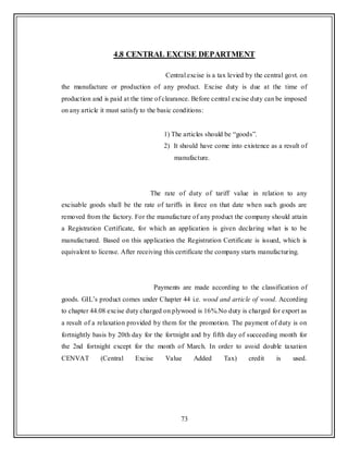 73
4.8 CENTRAL EXCISE DEPARTMENT
Central excise is a tax levied by the central govt. on
the manufacture or production of any product. Excise duty is due at the time of
production and is paid at the time of clearance. Before central excise duty can be imposed
on any article it must satisfy to the basic conditions:
1) The articles should be “goods”.
2) It should have come into existence as a result of
manufacture.
The rate of duty of tariff value in relation to any
excisable goods shall be the rate of tariffs in force on that date when such goods are
removed from the factory. For the manufacture of any product the company should attain
a Registration Certificate, for which an application is given declaring what is to be
manufactured. Based on this application the Registration Certificate is issued, which is
equivalent to license. After receiving this certificate the company starts manufacturing.
Payments are made according to the classification of
goods. GIL‟s product comes under Chapter 44 i.e. wood and article of wood. According
to chapter 44.08 excise duty charged on plywood is 16%.No duty is charged for export as
a result of a relaxation provided by them for the promotion. The payment of duty is on
fortnightly basis by 20th day for the fortnight and by fifth day of succeeding month for
the 2nd fortnight except for the month of March. In order to avoid double taxation
CENVAT (Central Excise Value Added Tax) credit is used.
 