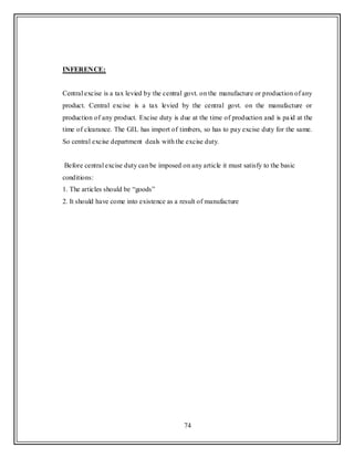 74
INFERENCE:
Central excise is a tax levied by the central govt. on the manufacture or production of any
product. Central excise is a tax levied by the central govt. on the manufacture or
production of any product. Excise duty is due at the time of production and is paid at the
time of clearance. The GIL has import of timbers, so has to pay excise duty for the same.
So central excise department deals with the excise duty.
Before central excise duty can be imposed on any article it must satisfy to the basic
conditions:
1. The articles should be “goods”
2. It should have come into existence as a result of manufacture
 