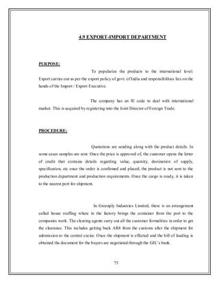 75
4.9 EXPORT-IMPORT DEPARTMENT
PURPOSE:
To popularize the products to the international level.
Export carries out as per the export policy of govt. of India and responsibilities lies on the
hands of the Import / Export Executive.
The company has an IE code to deal with international
market. This is acquired by registering into the Joint Director of Foreign Trade.
PROCEDURE:
Quotations are sending along with the product details. In
some cases samples are sent. Once the price is approved of, the customer opens the letter
of credit that contains details regarding value, quantity, destination of supply,
specification, etc once the order is confirmed and placed; the product is not sent to the
production department and production requirements. Once the cargo is ready, it is taken
to the nearest port for shipment.
In Greenply Industries Limited, there is an arrangement
called house stuffing where in the factory brings the container from the port to the
companies work. The clearing agents carry out all the customer formalities in order to get
the clearance. This includes getting back AR4 from the customs after the shipment for
submission to the central excise. Once the shipment is effected and the bill of loading is
obtained the document for the buyers are negotiated through the GIL‟s bank.
 