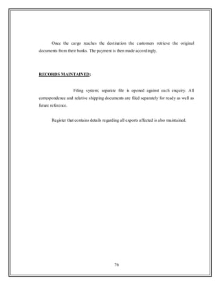 76
Once the cargo reaches the destination the customers retrieve the original
documents from their banks. The payment is then made accordingly.
RECORDS MAINTAINED:
Filing system; separate file is opened against each enquiry. All
correspondence and relative shipping documents are filed separately for ready as well as
future reference.
Register that contains details regarding all exports affected is also maintained.
 