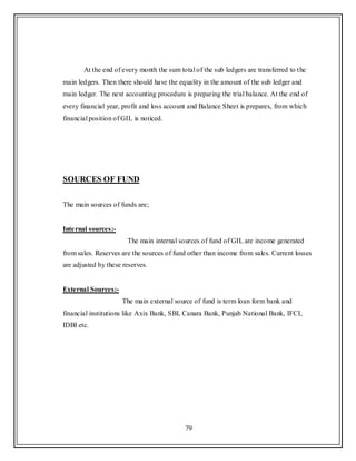 79
At the end of every month the sum total of the sub ledgers are transferred to the
main ledgers. Then there should have the equality in the amount of the sub ledger and
main ledger. The next accounting procedure is preparing the trial balance. At the end of
every financial year, profit and loss account and Balance Sheet is prepares, from which
financial position of GIL is noticed.
SOURCES OF FUND
The main sources of funds are;
Internal sources:-
The main internal sources of fund of GIL are income generated
from sales. Reserves are the sources of fund other than income from sales. Current losses
are adjusted by these reserves.
External Sources:-
The main external source of fund is term loan form bank and
financial institutions like Axix Bank, SBI, Canara Bank, Punjab National Bank, IFCI,
IDBI etc.
 
