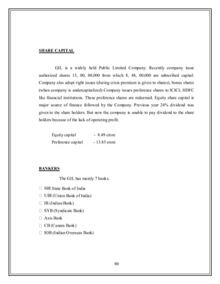 80
SHARE CAPITAL
GIL is a widely held Public Limited Company. Recently company issue
authorized shares 13, 00, 00,000 from which 8, 48, 00,000 are subscribed capital.
Company also adopt right issues (during crisis premium is given to shares), bonus shares
(when company is undercapitalized) Company issues preference shares to ICICI, HDFC
like financial institutions. These preference shares are redeemed. Equity share capital is
major source of finance followed by the Company. Previous year 24% dividend was
given to the share holders. But now the company is unable to pay dividend to the share
holders because of the lack of operating profit.
Equity capital - 8.49 crore
Preference capital - 13.83 crore
BANKERS
The GIL has mainly 7 banks.
State Bank of India
nion Bank of India)
Axis Bank
 