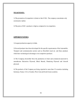 84
WEAKNESSES:
1) The promotion of competitors is better to that if GIL. The company concentrates only
on domestic market.
2) The price of GIL‟s products is high as compared to its competitors.
OPPORTUNITIES:
1) Largest production capacity in India.
2) Several products have been developed for the specific requirements of the Automobile,
Transport and communication sectors such as Densified wood etc. and these products
which have technological advantages over competitive products.
3) The Company diversified from the production of chest and commercial plywood to
manufacture Decorative Plywood, Block Boards, Shuttering Plywood and Aircraft
plywood.
4) The products of the Company are being exported to more than 32 countries including
Germany, France, U.S.A, Sweden, West Asia and South Asian countries.
 