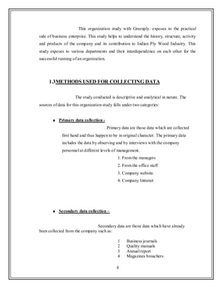 4
This organization study with Greenply. exposes to the practical
side of business enterprise. This study helps to understand the history, structure, activity
and products of the company and its contribution to Indian Ply Wood Industry. This
study exposes to various departments and their interdependence on each other for the
successful running of an organization.
1.3METHODS USED FOR COLLECTING DATA
The study conducted is descriptive and analytical in nature. The
sources of data for this organization study falls under two categories:
Primary data collection -
Primary data are those data which are collected
first hand and thus happen to be in original character. The primary data
includes the data by observing and by interviews with the company
personnel at different levels of management.
1. From the managers
2. From the office staff
3. Company website
4. Company Intranet
Secondary data collection –
Secondary data are those data which have already
been collected from the company such as:
1 Business journals
2 Quality manuals
3 Annual report
4 Magazines broachers
 