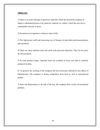 85
THREATS:
1) There is an acute shortage of good raw materials which has forced the company to
import a substantial portion of its main raw material viz. timber, which has also seen a
considerable increase in price.
2) Promotion of competitors is better to that of GIL .
3) The high power tariff and increasing cost of furnace oil and other petroleum products
and chemicals.
4) There are many medium scale and small scale plywood industries. They fix low price
for their products.
5) In some product ranges, imported items are available at lower cost than is currently
produced in India.
6) In general, the working of the company has been adversely affected by the effects of
Globalization. The company is facing competition from local as well as international
market.
7) Since the deforestation is the talk of the day, the company faces severe environmental
problem.
 