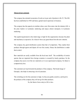 88
Threat of new entrants
The company has attained economies of scale as its per unit of product is Rs 23. The GIL
has been established in 1985 and hence gained much experience in business.
The company has the capacity to retaliate when a new firm enters into the industry GIL is
the price leaders in Laminates marketing and enjoys almost monopoly in Laminates
marketing.
The capital requirement in the initial stage is high for the organization, because the plant
and machinery is expensive. So it doesn‟t have any great threat from the new entrants.
The company has good distribution system than that of competitors. They market their
products through agents and depots all over the country. Hence the distribution is under
their control.
Raw materials are easily available from the local area itself. The availability of certain
species that are imported from foreign countries is ensured by timely purchase. So the
company has access over the raw materials as it is an experienced company. So threat is
comparatively less.
The customers are loyal towards the products of the company. The brand image of
Greenply also helps in attracting a lot of customers.
The switching cost for the customers is high. As they are quality sensitive, and loyal to
the products of the company they will not go for other products.
So, the threat of new entry to GIL.is less.
 