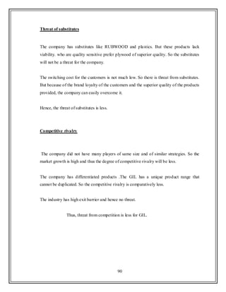 90
Threat of substitutes
The company has substitutes like RUBWOOD and plastics. But these products lack
viability. who are quality sensitive prefer plywood of superior quality. So the substitutes
will not be a threat for the company.
The switching cost for the customers is not much low. So there is threat from substitutes.
But because of the brand loyalty of the customers and the superior quality of the products
provided, the company can easily overcome it.
Hence, the threat of substitutes is less.
Competitive rivalry
The company did not have many players of same size and of similar strategies. So the
market growth is high and thus the degree of competitive rivalry will be less.
The company has differentiated products .The GIL has a unique product range that
cannot be duplicated. So the competitive rivalry is comparatively less.
The industry has high exit barrier and hence no threat.
Thus, threat from competition is less for GIL.
 