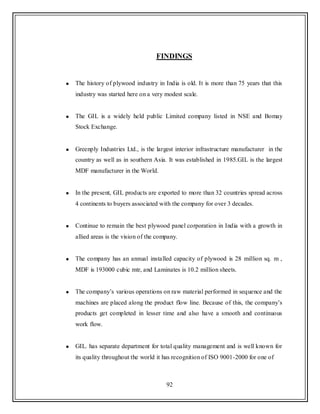 92
FINDINGS
The history of plywood industry in India is old. It is more than 75 years that this
industry was started here on a very modest scale.
The GIL is a widely held public Limited company listed in NSE and Bomay
Stock Exchange.
Greenply Industries Ltd., is the largest interior infrastructure manufacturer in the
country as well as in southern Asia. It was established in 1985.GIL is the largest
MDF manufacturer in the World.
In the present, GIL products are exported to more than 32 countries spread across
4 continents to buyers associated with the company for over 3 decades.
Continue to remain the best plywood panel corporation in India with a growth in
allied areas is the vision of the company.
The company has an annual installed capacity of plywood is 28 million sq. m ,
MDF is 193000 cubic mtr, and Laminates is 10.2 million sheets.
The company‟s various operations on raw material performed in sequence and the
machines are placed along the product flow line. Because of this, the company‟s
products get completed in lesser time and also have a smooth and continuous
work flow.
GIL. has separate department for total quality management and is well known for
its quality throughout the world it has recognition of ISO 9001-2000 for one of
 