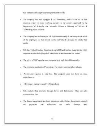 93
best and standardized production system in the world.
The company has well equipped R &D laboratory, which is one of the best
research centers in wood working industry in the country approved by the
Department of Scientific and Industrial Research, Ministry of Science &
Technology, Govt. of India.
The company has well managed HR department to analyze and interpret the needs
of the employees so that reward can be individually designed to satisfy their
needs.
GIL has Timber Purchase Department and all Other Purchase Departments. Other
department does the buying of all other items other than wood i.e. timber.
The prices of GIL‟s products are comparatively high, but of high quality.
The company maintaining 0% wastage. The wastes are recycled or refused.
Promotional expense is very less. The company does not focus on mass
advertisement.
GIL focuses mainly on quality of its products.
GIL markets their products through dealers and distributors . They use sales
representative also.
The finance department has direct interaction with all other departments since all
the payments and collections are made through here.
 