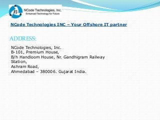 NCode Technologies INC – Your Offshore IT partner


ADDRESS:
NCode Technologies, Inc.
B-101, Premium House,
B/h Handloom House, Nr. Gandhigram Railway
Station,
Ashram Road,
Ahmedabad – 380006. Gujarat India.
 