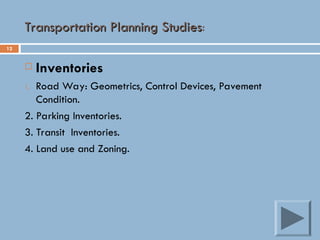 12
Transportation Planning Studies
Transportation Planning Studies:
 Inventories
1. Road Way: Geometrics, Control Devices, Pavement
Condition.
2. Parking Inventories.
3. Transit Inventories.
4. Land use and Zoning.
 