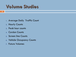 15
Volume Studies
Volume Studies
1. Average Daily Traffic Count
2. Hourly Counts
3. Peak hour counts
4. Cordon Counts
5. Screen line Counts
6. Vehicle Occupancy Counts
7. Future Volumes
 