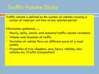 16
Traffic Volume Study
Traffic volume is defined as the number of vehicles crossing a
section of road per unit time at any selected period.
Information gathered…..
 Hourly, daily, yearly and seasonal traffic volume variations
 Volume and direction of traffic
 Variation of vehicle flows on different parts of a road
system
 Proportion of two wheelers, cars, heavy vehicles, slow
vehicles etc. (Traffic Composition)
 