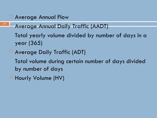 17
 Average Annual Flow
 Average Annual Daily Traffic (AADT)
Total yearly volume divided by number of days in a
year (365)
 Average Daily Traffic (ADT)
Total volume during certain number of days divided
by number of days
 Hourly Volume (HV)
 