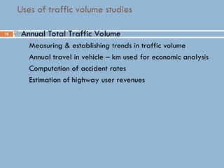 18
Uses of traffic volume studies
 Annual Total Traffic Volume
 Measuring & establishing trends in traffic volume
 Annual travel in vehicle – km used for economic analysis
 Computation of accident rates
 Estimation of highway user revenues
 
