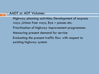 19
 AADT or ADT Volumes
 Highway planning activities: Development of express
ways ,Urban free ways, Bye – passes etc.
 Prioritisation of highway improvement programmes
 Measuring present demand for service
 Evaluating the present traffic flow with respect to
existing highway system
 