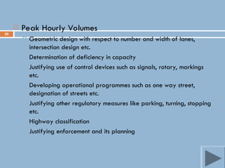 20
 Peak Hourly Volumes
 Geometric design with respect to number and width of lanes,
intersection design etc.
 Determination of deficiency in capacity
 Justifying use of control devices such as signals, rotary, markings
etc.
 Developing operational programmes such as one way street,
designation of streets etc.
 Justifying other regulatory measures like parking, turning, stopping
etc.
 Highway classification
 Justifying enforcement and its planning
 