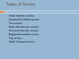 21
Types of Survey
1. Home Interview surveys
2. Commercial vehicles surveys
3. Taxi surveys
4. Road side interview surveys
5. Post card interview surveys
6. Registration number surveys
7. Tag surveys
8. Public Transport surveys
 