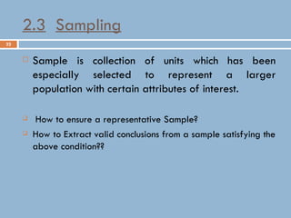 22
2.3 Sampling
 Sample is collection of units which has been
especially selected to represent a larger
population with certain attributes of interest.
 How to ensure a representative Sample?
 How to Extract valid conclusions from a sample satisfying the
above condition??
 
