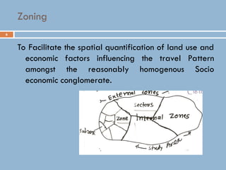 6
Zoning
To Facilitate the spatial quantification of land use and
economic factors influencing the travel Pattern
amongst the reasonably homogenous Socio
economic conglomerate.
 