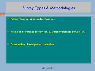 9
STTP - APUTP09
Survey Types & Methodologies
 Primary Surveys & Secondary Surveys
 Revealed Preference Survey (RP) & Stated Preference Survey (SP)
 Observation Participation Interviews
 