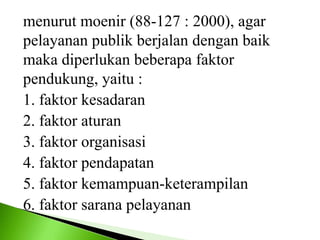 menurut moenir (88-127 : 2000), agar
pelayanan publik berjalan dengan baik
maka diperlukan beberapa faktor
pendukung, yaitu :
1. faktor kesadaran
2. faktor aturan
3. faktor organisasi
4. faktor pendapatan
5. faktor kemampuan-keterampilan
6. faktor sarana pelayanan
 