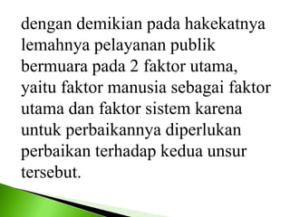 dengan demikian pada hakekatnya
lemahnya pelayanan publik
bermuara pada 2 faktor utama,
yaitu faktor manusia sebagai faktor
utama dan faktor sistem karena
untuk perbaikannya diperlukan
perbaikan terhadap kedua unsur
tersebut.
 