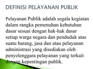 Pelayanan Publik adalah segala kegiatan
dalam rangka pemenuhan kebutuhan
dasar sesuai dengan hak-hak dasar
setiap warga negara dan penduduk atas
suatu barang, jasa dan atau pelayanan
administrasi yang disediakan oleh
penyelenggara pelayanan yang terkait
dengan kepentingan publik.
 