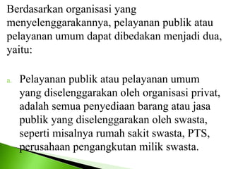 Berdasarkan organisasi yang
menyelenggarakannya, pelayanan publik atau
pelayanan umum dapat dibedakan menjadi dua,
yaitu:
a. Pelayanan publik atau pelayanan umum
yang diselenggarakan oleh organisasi privat,
adalah semua penyediaan barang atau jasa
publik yang diselenggarakan oleh swasta,
seperti misalnya rumah sakit swasta, PTS,
perusahaan pengangkutan milik swasta.
 