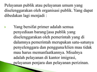 Pelayanan publik atau pelayanan umum yang
diselenggarakan oleh organisasi publik. Yang dapat
dibedakan lagi menjadi :
 Yang bersifat primer adalah semua
penyediaan barang/jasa publik yang
diselenggarakan oleh pemerintah yang di
dalamnya pemerintah merupakan satu-satunya
penyelenggara dan pengguna/klien mau tidak
mau harus memanfaatkannya. Misalnya
adalah pelayanan di kantor imigrasi,
pelayanan penjara dan pelayanan perizinan.
 