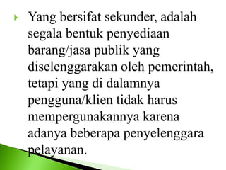  Yang bersifat sekunder, adalah
segala bentuk penyediaan
barang/jasa publik yang
diselenggarakan oleh pemerintah,
tetapi yang di dalamnya
pengguna/klien tidak harus
mempergunakannya karena
adanya beberapa penyelenggara
pelayanan.
 